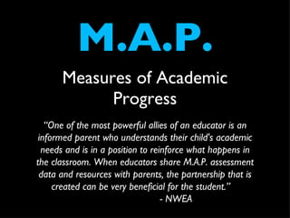 M.A.P. ,[object Object],“ One of the most powerful allies of an educator is an informed parent who understands their child's academic needs and is in a position to reinforce what happens in the classroom. When educators share M.A.P. assessment data and resources with parents, the partnership that is created can be very beneficial for the student.”  - NWEA 