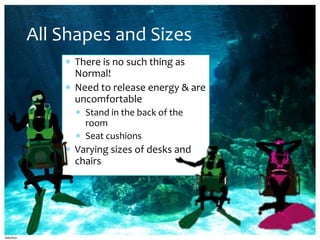 All Shapes and Sizes
     There is no such thing as
     Normal!
     Need to release energy & are
     uncomfortable
       Stand in the back of the
       room
       Seat cushions
     Varying sizes of desks and
     chairs
 