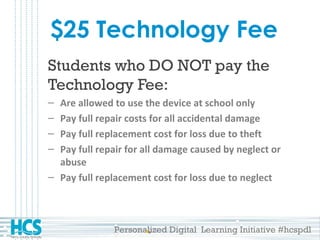 Personalized Digital Learning Initiative #hcspdl
$25 Technology Fee
Students who DO NOT pay the
Technology Fee:
– Are allowed to use the device at school only
– Pay full repair costs for all accidental damage
– Pay full replacement cost for loss due to theft
– Pay full repair for all damage caused by neglect or
abuse
– Pay full replacement cost for loss due to neglect
 