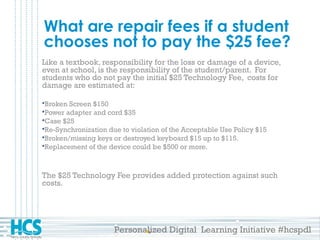 Personalized Digital Learning Initiative #hcspdl
What are repair fees if a student
chooses not to pay the $25 fee?
Like a textbook, responsibility for the loss or damage of a device,
even at school, is the responsibility of the student/parent. For
students who do not pay the initial $25 Technology Fee, costs for
damage are estimated at:
Broken Screen $150
Power adapter and cord $35
Case $25
Re-Synchronization due to violation of the Acceptable Use Policy $15
Broken/missing keys or destroyed keyboard $15 up to $115.
Replacement of the device could be $500 or more.
The $25 Technology Fee provides added protection against such
costs.
 