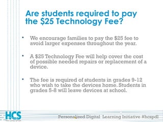 Personalized Digital Learning Initiative #hcspdl
Are students required to pay
the $25 Technology Fee?
 We encourage families to pay the $25 fee to
avoid larger expenses throughout the year.
 A $25 Technology Fee will help cover the cost
of possible needed repairs or replacement of a
device.
 The fee is required of students in grades 9-12
who wish to take the devices home. Students in
grades 5-8 will leave devices at school.
 