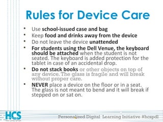 Personalized Digital Learning Initiative #hcspdl
Rules for Device Care
 Use school-issued case and bag
 Keep food and drinks away from the device
 Do not leave the device unattended
 For students using the Dell Venue, the keyboard
should be attached when the student is not
seated. The keyboard is added protection for the
tablet in case of an accidental drop.
 Do not stack books or other objects on top of
any device.The glass is fragile and will break
without proper care.
 NEVER place a device on the floor or in a seat.
The glass is not meant to bend and it will break if
stepped on or sat on.
 