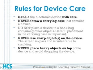 Personalized Digital Learning Initiative #hcspdl
Rules for Device Care
 Handle the electronic device with care.
 NEVER throw a carrying case that contains
a device.
 DO NOT place a device in a book bag
containing other objects. Careful placement
in the carrying case is important.
 NEVER use sharp object(s) on the device.
The screen is glass and is vulnerable to
cracking.
 NEVER place heavy objects on top of the
device and avoid dropping the device.
 