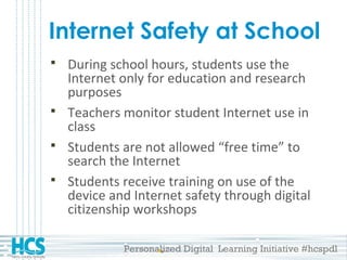 Personalized Digital Learning Initiative #hcspdl
Internet Safety at School
 During school hours, students use the
Internet only for education and research
purposes
 Teachers monitor student Internet use in
class
 Students are not allowed “free time” to
search the Internet
 Students receive training on use of the
device and Internet safety through digital
citizenship workshops
 