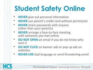 Personalized Digital Learning Initiative #hcspdl
Student Safety Online
 NEVER give out personal information
 NEVER use parent’s credit card without permission
 NEVER share passwords with anyone
(other than your parents)
 NEVER arrange a face-to-face meeting
with someone you met online
 DO NOT OPEN an email if you do not know who
sent it
 DO NOT CLICK on banner ads or pop up ads on
websites
 NEVER USE bad language or send threatening email
 