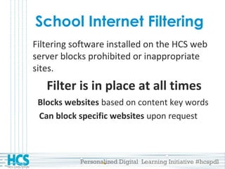 Personalized Digital Learning Initiative #hcspdl
School Internet Filtering
Filtering software installed on the HCS web
server blocks prohibited or inappropriate
sites.
Filter is in place at all times
Blocks websites based on content key words
Can block specific websites upon request
 