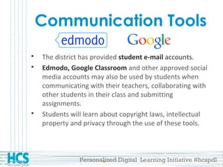 Personalized Digital Learning Initiative #hcspdl
Communication Tools
 The district has provided student e-mail accounts.
 Edmodo, Google Classroom and other approved social
media accounts may also be used by students when
communicating with their teachers, collaborating with
other students in their class and submitting
assignments.
 Students will learn about copyright laws, intellectual
property and privacy through the use of these tools.
 
