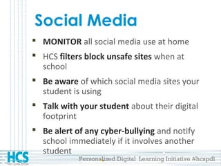 Personalized Digital Learning Initiative #hcspdl
Social Media
 MONITOR all social media use at home
 HCS filters block unsafe sites when at
school
 Be aware of which social media sites your
student is using
 Talk with your student about their digital
footprint
 Be alert of any cyber-bullying and notify
school immediately if it involves another
student
 
