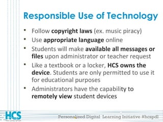Personalized Digital Learning Initiative #hcspdl
Responsible Use of Technology
 Follow copyright laws (ex. music piracy)
 Use appropriate language online
 Students will make available all messages or
files upon administrator or teacher request
 Like a textbook or a locker, HCS owns the
device. Students are only permitted to use it
for educational purposes
 Administrators have the capability to
remotely view student devices
 