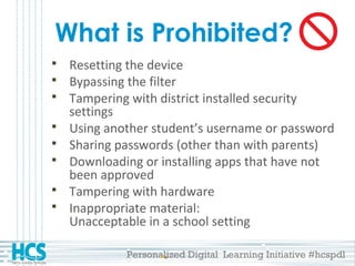Personalized Digital Learning Initiative #hcspdl
What is Prohibited?
 Resetting the device
 Bypassing the filter
 Tampering with district installed security
settings
 Using another student’s username or password
 Sharing passwords (other than with parents)
 Downloading or installing apps that have not
been approved
 Tampering with hardware
 Inappropriate material:
Unacceptable in a school setting
 
