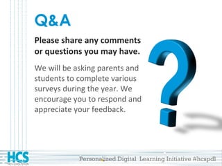 Personalized Digital Learning Initiative #hcspdl
Q&A
Please share any comments
or questions you may have.
We will be asking parents and
students to complete various
surveys during the year. We
encourage you to respond and
appreciate your feedback.
 
