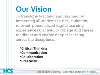 Personalized Digital Learning Initiative #hcspdl
Our Vision
To transform teaching and learning by
immersing all students in rich, authentic,
relevant, personalized digital learning
experiences that lead to college and career
readiness and enable deeper learning
across the disciplines.
Critical Thinking
Communication
Collaboration
Creativity
 