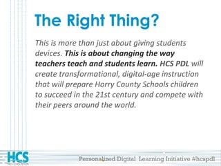 Personalized Digital Learning Initiative #hcspdl
The Right Thing?
This is more than just about giving students
devices. This is about changing the way
teachers teach and students learn. HCS PDL will
create transformational, digital-age instruction
that will prepare Horry County Schools children
to succeed in the 21st century and compete with
their peers around the world.
 