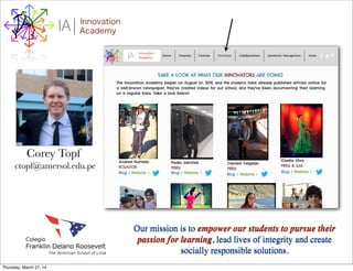 I Innovation
AcademyA
Our mission is to empower our students to pursue their
passion for learning, lead lives of integrity and create
socially responsible solutions.
Corey Topf
ctopf@amersol.edu.pe
Thursday, March 27, 14
 
