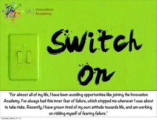 I Innovation
AcademyA
"For almost all of my life, I have been avoiding opportunities like joining the Innovation
Academy. I’ve always had this inner fear of failure, which stopped me whenever I was about
to take risks. Recently, I have grown tired of my own attitude towards life, and am working
on ridding myself of fearing failure."
Thursday, March 27, 14
 
