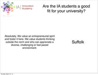 WHYI Innovation
AcademyA Are the IA students a good
ﬁt for your university?
Absolutely. We value an entrepreneurial spirit
and foster it here. We value students thinking
outside the norm and who can appreciate a
diverse, challenging or fast paced
environment.
Suffolk
Thursday, March 27, 14
 