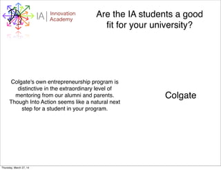 WHYI Innovation
AcademyA Are the IA students a good
ﬁt for your university?
Colgate's own entrepreneurship program is
distinctive in the extraordinary level of
mentoring from our alumni and parents.
Though Into Action seems like a natural next
step for a student in your program.
Colgate
Thursday, March 27, 14
 