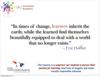 I Innovation
AcademyA
“In times of change, learners inherit the
earth; while the learned ﬁnd themselves
beautifully equipped to deal with a world
that no longer exists.”
- Eric Hoffer
Our mission is to empower our students to pursue their
passion for learning, lead lives of integrity and create
socially responsible solutions.
Thursday, March 27, 14
 