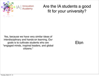 WHYI Innovation
AcademyA Are the IA students a good
ﬁt for your university?
Yes, because we have very similar ideas of
interdisciplinary and hands-on learning, Our
goals is to cultivate students who are
"engaged minds, inspired leaders, and global
citizens."
Elon
Thursday, March 27, 14
 