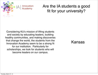 WHYI Innovation
AcademyA Are the IA students a good
ﬁt for your university?
Considering KU's mission of lifting students
and society by educating leaders, building
healthy communities, and making discoveries
that change the world, the students from the
Innovation Academy seem to be a strong ﬁt
for our institution. Particularly for
scholarships, we look for students who will
become leaders on our campus.
Kansas
Thursday, March 27, 14
 