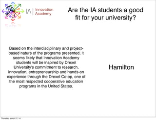 WHYI Innovation
AcademyA Are the IA students a good
ﬁt for your university?
Based on the interdisciplinary and project-
based nature of the programs presented, it
seems likely that Innovation Academy
students will be inspired by Drexel
University's commitment to research,
innovation, entrepreneurship and hands-on
experience through the Drexel Co-op, one of
the most respected cooperative education
programs in the United States.
Hamilton
Thursday, March 27, 14
 