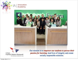 I Innovation
AcademyA
Our mission is to empower our students to pursue their
passion for learning, lead lives of integrity and create
socially responsible solutions.
Thursday, March 27, 14
 