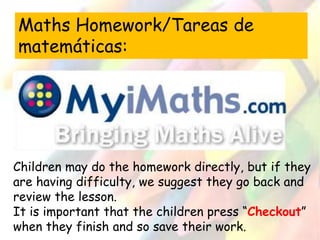 Maths Homework/Tareas de 
matemáticas: 
Children may do the homework directly, but if they 
are having difficulty, we suggest they go back and 
review the lesson. 
It is important that the children press “Checkout” 
when they finish and so save their work. 
 