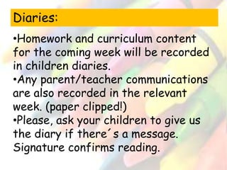 Diaries: 
•Homework and curriculum content 
for the coming week will be recorded 
in children diaries. 
•Any parent/teacher communications 
are also recorded in the relevant 
week. (paper clipped!) 
•Please, ask your children to give us 
the diary if there´s a message. 
Signature confirms reading. 
 