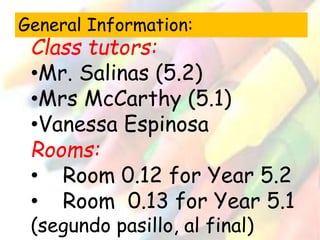 General Information: 
Class tutors: 
•Mr. Salinas (5.2) 
•Mrs McCarthy (5.1) 
•Vanessa Espinosa 
Rooms: 
• Room 0.12 for Year 5.2 
• Room 0.13 for Year 5.1 
(segundo pasillo, al final) 
 