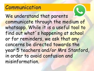 Communication 
We understand that parents 
communicate through the medium of 
whatsapp. While it is a useful tool to 
find out what´s happening at school 
or for reminders, we ask that any 
concerns be directed towards the 
year 5 teachers and/or Mrs Stanford, 
in order to avoid confusion and 
misinformation. 
 