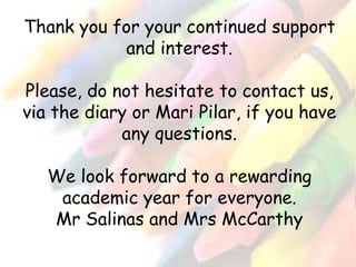 Thank you for your continued support 
and interest. 
Please, do not hesitate to contact us, 
via the diary or Mari Pilar, if you have 
any questions. 
We look forward to a rewarding 
academic year for everyone. 
Mr Salinas and Mrs McCarthy 
