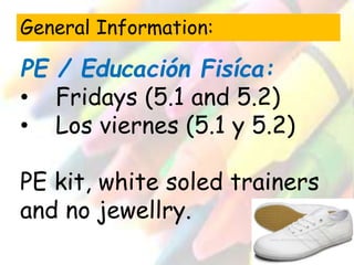 General Information: 
PE / Educación Fisíca: 
• Fridays (5.1 and 5.2) 
• Los viernes (5.1 y 5.2) 
PE kit, white soled trainers 
and no jewellry. 
 