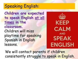 Speaking English: 
Children are expected 
to speak English at all 
times in the 
classroom. 
Children will miss 
playtime for speaking 
Spanish in English 
lessons. 
We will contact parents if children 
consistently struggle to speak in English. 
 