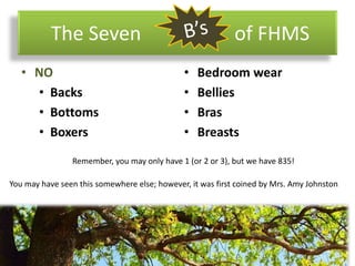 The Seven of FHMS
• NO
• Backs
• Bottoms
• Boxers
• Bedroom wear
• Bellies
• Bras
• Breasts
You may have seen this somewhere else; however, it was first coined by Mrs. Amy Johnston
Remember, you may only have 1 (or 2 or 3), but we have 835!
 