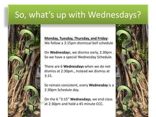 So, what’s up with Wednesdays?
Monday, Tuesday, Thursday, and Friday:
We follow a 3:15pm dismissal bell schedule
On Wednesdays, we dismiss early, 2:30pm .
So we have a special Wednesday Schedule.
There are 6 Wednesdays when we do not
dismiss at 2:30pm., Instead we dismiss at
3:15.
So remain consistent, every Wednesday is a
2:30pm Schedule day.
On the 6 “3:15” Wednesdays, we end class
at 2:30pm and hold a 45 minute CCC.
 