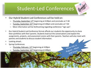 Student-Led Conferences
• Our Hybrid Student-Led Conferences will be held on:
– Thursday, September 17th beginning at 4:00pm and concludes at 7:30
– Tuesday, September 22nd beginning at 4:00pm and concludes at 7:30
– More information will be forthcoming regarding conference “sign ups”.
• Our Hybrid Student-Led Conference format affords our students the opportunity to share
their portfolios with their parents. Students lead out the conversations and explain the
assignments, projects, and assessment scores with their parents. Teachers will also meet with
parents and students to discuss student information.
• Looking ahead…
• Spring Conferences
– Thursday, February 11th beginning at 4:00pm
– Tuesday, September 16nd beginning at 4:00pm
 