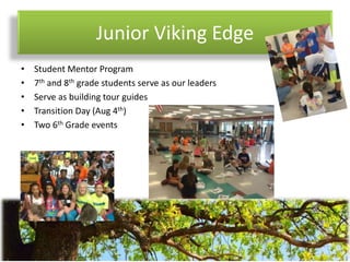 Junior Viking Edge
• Student Mentor Program
• 7th and 8th grade students serve as our leaders
• Serve as building tour guides
• Transition Day (Aug 4th)
• Two 6th Grade events
 