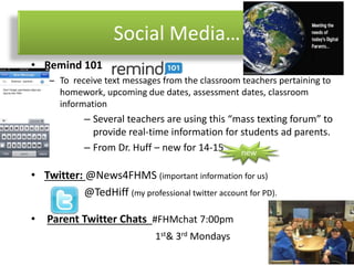 Social Media…
• Remind 101
– To receive text messages from the classroom teachers pertaining to
homework, upcoming due dates, assessment dates, classroom
information
– Several teachers are using this “mass texting forum” to
provide real-time information for students ad parents.
– From Dr. Huff – new for 14-15
• Twitter: @News4FHMS (important information for us)
@TedHiff (my professional twitter account for PD).
• Parent Twitter Chats #FHMchat 7:00pm
1st& 3rd Mondays
new
 