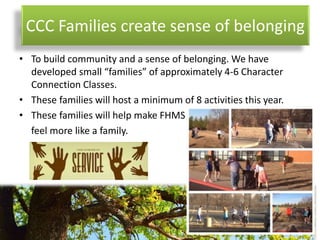 CCC Families create sense of belonging
• To build community and a sense of belonging. We have
developed small “families” of approximately 4-6 Character
Connection Classes.
• These families will host a minimum of 8 activities this year.
• These families will help make FHMS
feel more like a family.
 