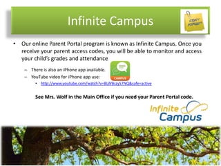 Infinite Campus
• Our online Parent Portal program is known as Infinite Campus. Once you
receive your parent access codes, you will be able to monitor and access
your child’s grades and attendance.
– There is also an iPhone app available.
– YouTube video for iPhone app use:
• http://www.youtube.com/watch?v=BLWBszyS7NQ&safe=active
See Mrs. Wolf in the Main Office if you need your Parent Portal code.
 