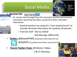 Social Media…
• Remind 101
– To receive text messages from the classroom teachers pertaining to
homework, upcoming due dates, assessment dates, classroom
information
– Several teachers are using this “mass texting forum” to
provide real-time information for students ad parents.
– From Dr. Huff :Text to: 81010
Text Message: @fhmsinfo
• Twitter: @News4FHMS (important information for us)
@TedHiff (my professional twitter account for PD).
• Parent Twitter Chats #FHMchat 7:00pm
1st& 3rd Mondays
 