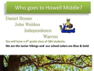 Who goes to Howell Middle?
Daniel Boone
John Weldon
Independence
Warren
You will have a 6th grade class of 284 students.
We are the Junior Vikings and our school colors are Blue & Gold
 