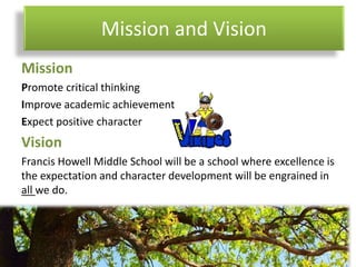 Mission and Vision
Mission
Promote critical thinking
Improve academic achievement
Expect positive character
Vision
Francis Howell Middle School will be a school where excellence is
the expectation and character development will be engrained in
all we do.
 