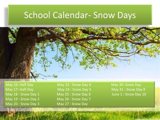 School Calendar- Snow Days
May 16: Half Day May 23 : Snow Day 4 May 30: Snow Day
May 17: Half-Day May 24 : Snow Day 5 May 31 : Snow Day 9
May 18 : Snow Day 1 May 25 : Snow Day 6 June 1 : Snow Day 10
May 19 : Snow Day 2 May 26 : Snow Day 7
May 20 : Snow Day 3 May 27 : Snow Day
 