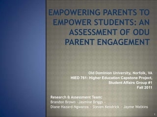 EMPOWERING PARENTS TO
 EMPOWER STUDENTS: AN
    ASSESSMENT OF ODU
   PARENT ENGAGEMENT


                     Old Dominion University, Norfolk, VA
           HIED 761: Higher Education Capstone Project,
                               Student Affairs Group #1
                                                Fall 2011

Research & Assessment Team:
Brandon Brown ~Jasmine Briggs ~
Diane Hazard-Ngwanza ~ Steven Kendrick ~ Jayme Watkins
                                                            1
 