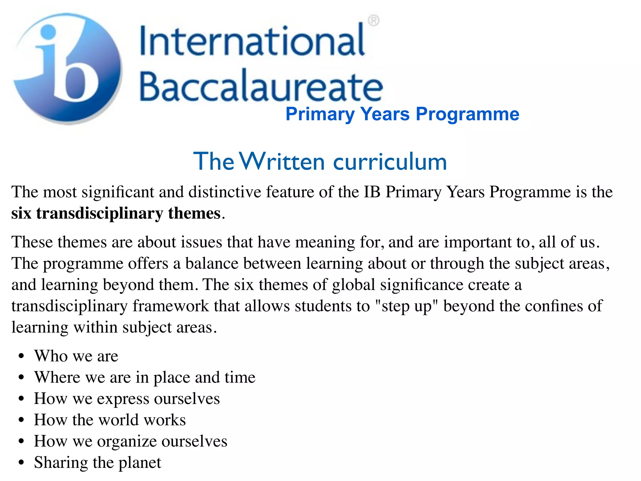 Primary Years Programme

                         The Written curriculum
The most signiﬁcant and distinctive feature of the IB Primary Years Programme is the
six transdisciplinary themes.
These themes are about issues that have meaning for, and are important to, all of us.
The programme offers a balance between learning about or through the subject areas,
and learning beyond them. The six themes of global signiﬁcance create a
transdisciplinary framework that allows students to "step up" beyond the conﬁnes of
learning within subject areas.
•   Who we are
•   Where we are in place and time
•   How we express ourselves
•   How the world works
•   How we organize ourselves
•   Sharing the planet
 