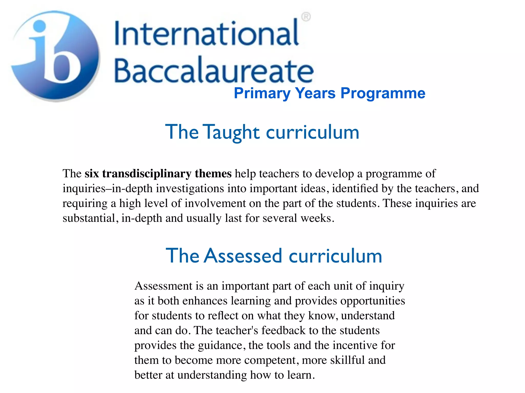 Primary Years Programme

                     The Taught curriculum
The six transdisciplinary themes help teachers to develop a programme of
inquiries–in-depth investigations into important ideas, identiﬁed by the teachers, and
requiring a high level of involvement on the part of the students. These inquiries are
substantial, in-depth and usually last for several weeks.


                     The Assessed curriculum
              Assessment is an important part of each unit of inquiry
              as it both enhances learning and provides opportunities
              for students to reﬂect on what they know, understand
              and can do. The teacher's feedback to the students
              provides the guidance, the tools and the incentive for
              them to become more competent, more skillful and
              better at understanding how to learn.
 