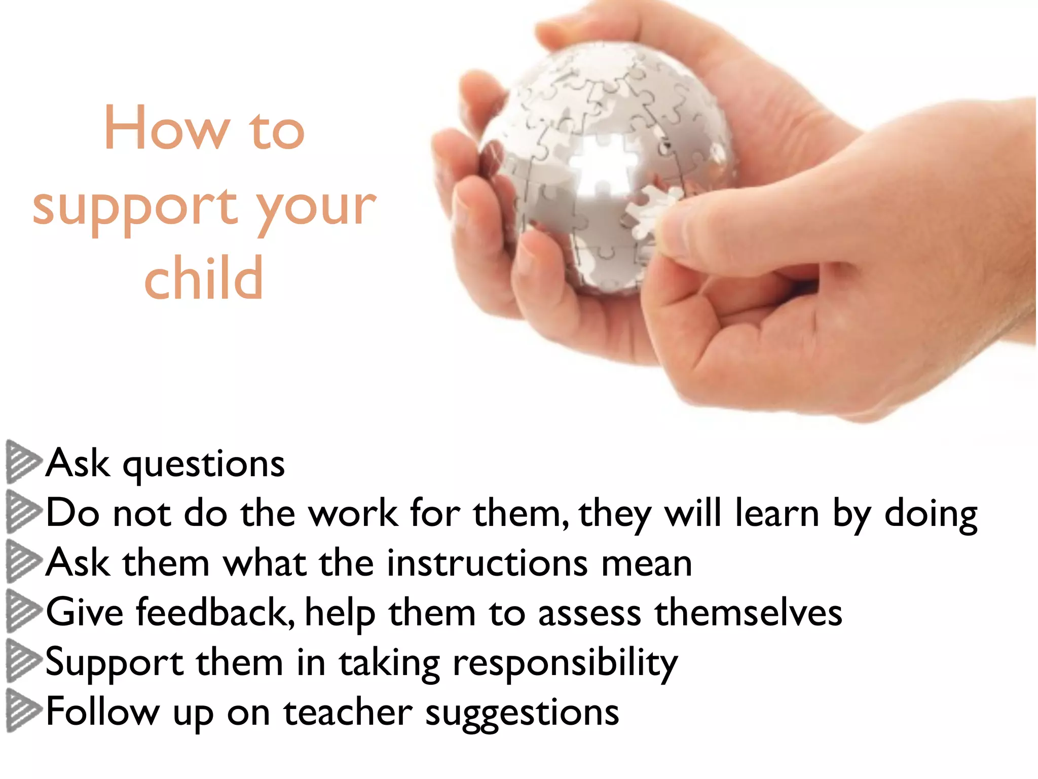 How to
support your
    child

Ask questions
Do not do the work for them, they will learn by doing
Ask them what the instructions mean
Give feedback, help them to assess themselves
Support them in taking responsibility
Follow up on teacher suggestions
 