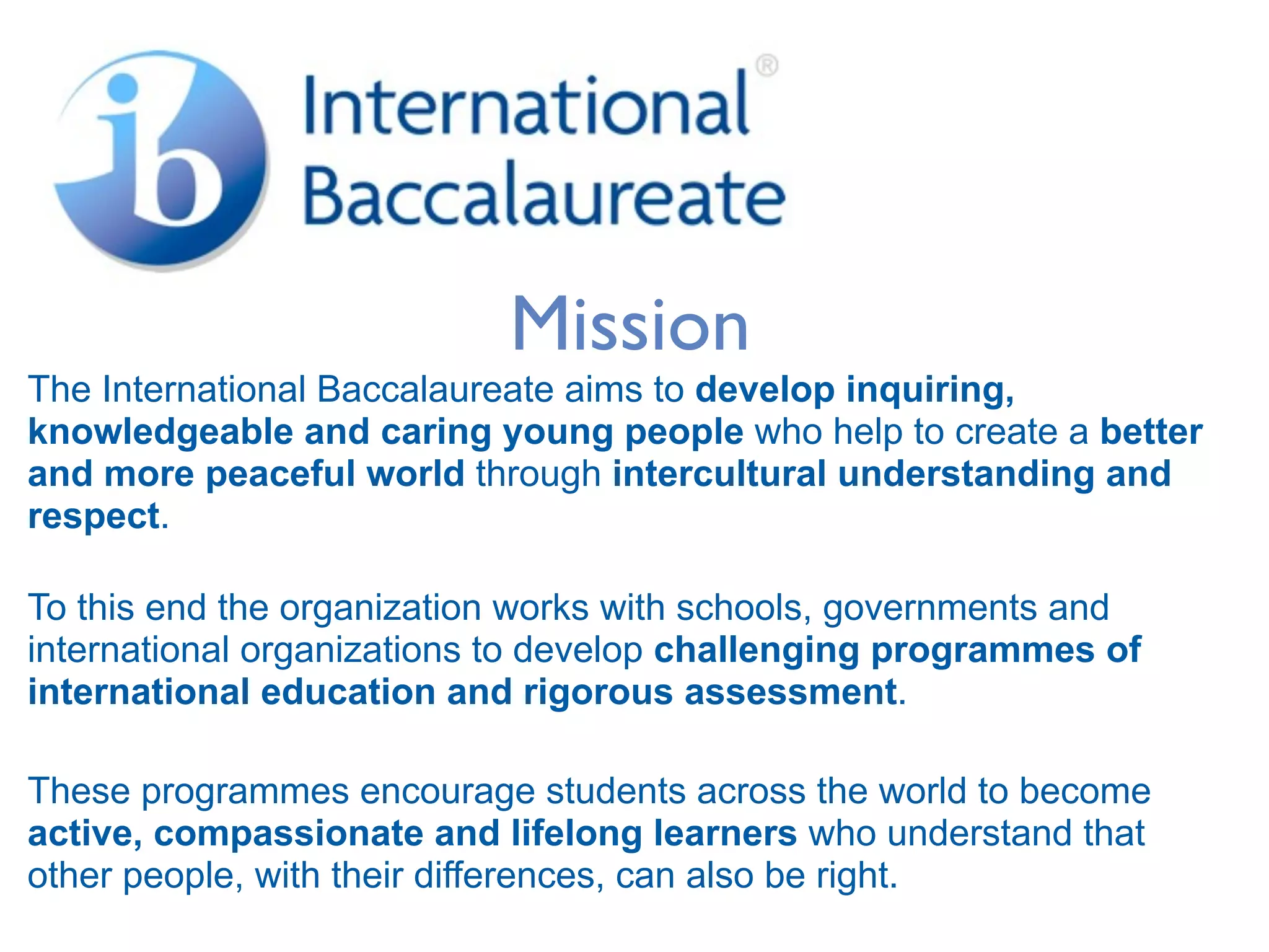 Mission
The International Baccalaureate aims to develop inquiring,
knowledgeable and caring young people who help to create a better
and more peaceful world through intercultural understanding and
respect.

To this end the organization works with schools, governments and
international organizations to develop challenging programmes of
international education and rigorous assessment.

These programmes encourage students across the world to become
active, compassionate and lifelong learners who understand that
other people, with their differences, can also be right.
 