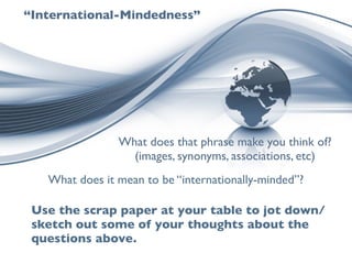 “International-Mindedness”




                What does that phrase make you think of?
                  (images, synonyms, associations, etc)
   What does it mean to be “internationally-minded”?

 Use the scrap paper at your table to jot down/
 sketch out some of your thoughts about the
 questions above.
 